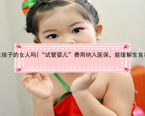 南京有代生孩子的女人吗|“试管婴儿”费用纳入医保，能缓解生育率走低吗？