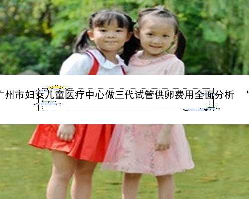 广州代怀孩子的教育 2022广州市妇女儿童医疗中心做三代试管供卵费用全面分析